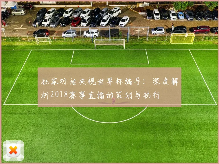 独家对话央视世界杯编导：深度解析2018赛事直播的策划与执行