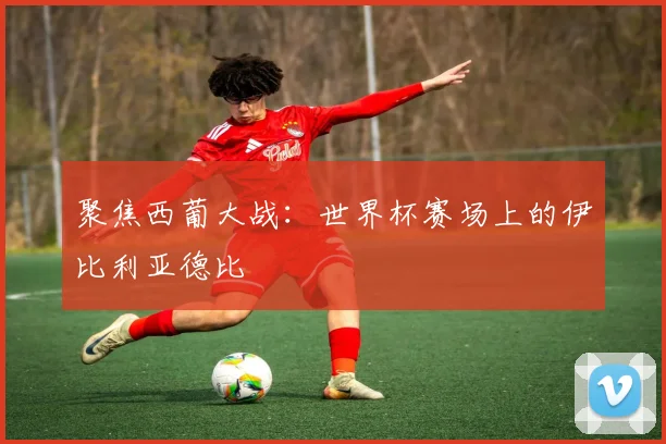 聚焦西葡大战：世界杯赛场上的伊比利亚德比