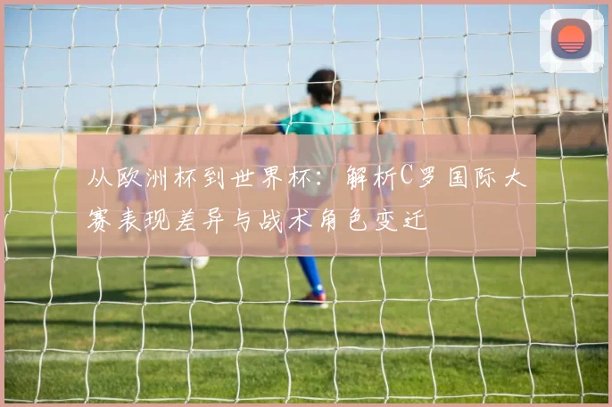从欧洲杯到世界杯：解析C罗国际大赛表现差异与战术角色变迁