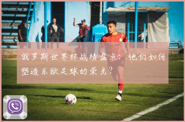 俄罗斯世界杯战绩盘点：他们如何塑造东欧足球的荣光？